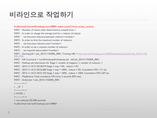 비라인으로 작업하기
0: jdbc:hive2://server03.hadoop.com:10000> select count(*) from access_country;
INFO : Number of reduce tasks determined at compile time: 1
INFO : In order to change the average load for a reducer (in bytes):
INFO : set hive.exec.reducers.bytes.per.reducer=<number>
INFO : In order to limit the maximum number of reducers:
INFO : set hive.exec.reducers.max=<number>
INFO : In order to set a constant number of reducers:
INFO : set mapred.reduce.tasks=<number>
INFO : Starting Job = job_201511102000_0001, Tracking URL = http://server01.hadoop.com:50030/jobdetails.jsp?jobid=job_201511102
000_0001
INFO : Kill Command = /usr/lib/hadoop/bin/hadoop job -kill job_201511102000_0001
INFO : Hadoop job information for Stage-1: number of mappers: 1; number of reducers: 1
INFO : 2015-11-10 21:30:18,574 Stage-1 map = 0%, reduce = 0%
INFO : 2015-11-10 21:30:24,685 Stage-1 map = 100%, reduce = 0%, Cumulative CPU 1.71 sec
INFO : 2015-11-10 21:30:31,752 Stage-1 map = 100%, reduce = 100%, Cumulative CPU 2.87 sec
INFO : MapReduce Total cumulative CPU time: 2 seconds 870 msec
INFO : Ended Job = job_201511102000_0001
+---------+--+
| _c0 |
+---------+--+
| 141250 |
+---------+--+
1 row selected (25.508 seconds)
0: jdbc:hive2://server03.hadoop.com:10000>
 