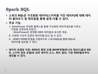 Spark SQL
 스파크 SQL은 구조화된 데이터(스키마를 가진 데이터)에 대해 데이
터 불러오기 및 쿼리등을 통해 쉽게 다룰 수 있다.
 주요 기능
1. DataFrame 추상화 클래스를 통해 구조화된 데이터세트를 다루는
작업을 간편하게 만든다.
- DataFrame은 관계형 DB의 테이블과 유사한 개념.
2. 다양한 구조적 포맷의 데이터를 읽고 쓸 수 있다.
3. JDBC/ODBC연결을 지원하므로 스파크SQL을 통해 SQL로
데이터를 질의할 수 있다.
 데이터 프레임 이란: RDD의 확장 모델 (ROW객체(하나의 레코드)들의 RD
D, 스키마 정보 포함)로 외부 데이터 소스, 쿼리 결과, 기존 RDD들로부터
생성할 수 있다.
 