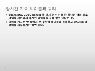 장시간 지속 테이블과 쿼리
 Spark SQL JDBC Server 를 써서 얻는 이점 중 하나는 여러 프로
그램들 사이에서 캐시된 테이블을 공유 할수 있다는 것.
 테이블 캐시는 앞 절에서 본 것처럼 테이블을 등록하고 CACHE 명
령어를 사용하기만 하면 된다.
 