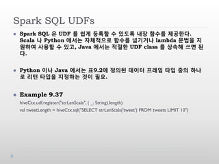 Spark SQL UDFs
 Spark SQL 은 UDF 를 쉽게 등록할 수 있도록 내장 함수를 제공한다.
Scala 나 Python 에서는 자체적으로 함수를 넘기거나 lambda 문법을 지
원하여 사용할 수 있고, Java 에서는 적절한 UDF class 를 상속해 쓰면 된
다.
 Python 이나 Java 에서는 표9.2에 정의된 데이터 프레임 타입 중의 하나
로 리턴 타입을 지정하는 것이 필요.
 Example 9.37
hiveCtx.udf.register("strLenScala", ( _: String).length)
val tweetLength = hiveCtx.sql("SELECT strLenScala('tweet') FROM tweets LIMIT 10")
 