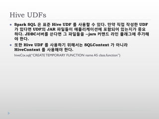 Hive UDFs
 Spark SQL 은 표준 Hive UDF 를 사용할 수 있다. 만약 직접 작성한 UDF
가 있다면 UDF의 JAR 파일들이 애플리케이션에 포함되어 있는지가 중요
하다. JDBC서버를 쓴다면 그 파일들을 --jars 커맨드 라인 플래그에 추가해
야 한다.
 또한 Hive UDF 를 사용하기 위해서는 SQLContext 가 아니라
HiveContext 를 사용해야 한다.
hiveCtx.sql(“CREATE TEMPORARY FUNCTION name AS class.function”)
 