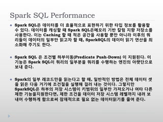Spark SQL Performance
 Spark SQL은 데이터를 더 효율적으로 표현하기 위한 타입 정보를 활용할
수 있다. 데이터를 캐싱할 때 Spark SQL은메모리 기반 칼럼 지향 저장소를
사용한다. 이는 Caching 할 때 적은 공간을 사용할 뿐만 아니라 이후의 쿼
리들이 데이터의 일부만 읽고자 할 때, SparkSQL의 데이터 읽기 연산을 최
소화해 주기도 한다.
 Spark SQL 은 조건별 하부이동(Predicate Push-Down) 이 지원된다. 이
기능은 Spark SQL이 쿼리의 일부분을 쿼리를 수행하는 엔진의 아랫단으로
보내 준다.
 Spark의 일부 레코드만을 읽는다고 할 때, 일반적인 방법은 전체 데이터 셋
을 읽은 다음 거기에 조건절을 실행해 걸러 내는 것이다. 그렇지만
SparkSQL은 하부의 저장 시스템이 키범위의 일부만 가져오거나 여타 다른
제한 기능을지원한다면, 제한 조건을 데이터 저장 시스템 레벨까지 내려 보
내어 수행하게 함으로써 잠재적으로 필요 없는 데이터읽기를 줄여 준다.
 