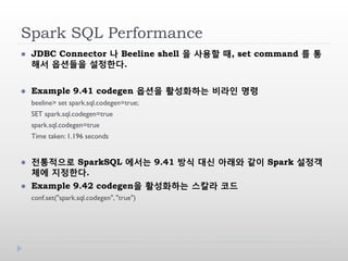 Spark SQL Performance
 JDBC Connector 나 Beeline shell 을 사용할 때, set command 를 통
해서 옵션들을 설정한다.
 Example 9.41 codegen 옵션을 활성화하는 비라인 명령
beeline> set spark.sql.codegen=true;
SET spark.sql.codegen=true
spark.sql.codegen=true
Time taken: 1.196 seconds
 전통적으로 SparkSQL 에서는 9.41 방식 대신 아래와 같이 Spark 설정객
체에 지정한다.
 Example 9.42 codegen을 활성화하는 스칼라 코드
conf.set("spark.sql.codegen","true")
 