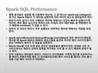 Spark SQL Performance
 몇몇 옵션들은 설정할 때 신중해야 하는데, 그 중 하나는 spark.sql.codegen인
데 이는 Spark SQL이 각 쿼리를 실행전에 자바 바이트 코드로 컴파일하게 한다.
 쿼리가 아주 길거나 자주 수행되는 쿼리에 대해서는 상당히 빠르게 실행시키게
하지만, 매우 짧은 실시간성 쿼리(1-2초 이내)의 경우 매번 SQL 을 변환해야 하
기 때문에 overhead 가 있을 수 있다.
 따라서 큰 규모의 쿼리나 자주 실행되는 반복적인 쿼리에 대해서는 적용을 추천
한다.
 spark.sql.inMemoryColumnarStorage.batchSize의 경우 데이터프레임을
캐시할 때 Spark SQL은 RDD의 레코드들을 옵션에 주어진 배치 사이즈만큼(기
본값 1000)씩 묶어서 각 묶음을 압축한다.
 Batch Size를 너무 작게 잡은 경우는 압축효율이 떨어지지만, 반대로 너무 큰
사이즈에서는 메모리 상에서 압축을 하기에는 너무 클 수 있기 때문에 문제가 될
수 있다.
 만약 사용하는 테이블의 레코드 사이즈가 크다면(EX: 수백개 필드를 보유하거나,
웹 페이지 콘텐츠처럼 매우 긴 문자열이있다면) 배치 사이즈를 줄이는 것이 좋다.
보통 기본 배치 사이즈가 적당하다.
 