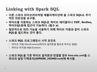 Linking with Spark SQL
 다른 스파크 라이브러리처럼 애플리케이션에 쓸 스파크 SQL도 추가
적인 의존성을 요구함.
 하이브를 지원하는 스파크 SQL은 하이브 테이블이나 UDF, SerDes,
하이브QL등에 접근이 가능하다. (필수 x)
 일반적으로 위의 기능을 사용하기 위해 하이브 지원과 같이 스파크
SQL을 빌드하는 것이 좋다.
 스파크 SQL 프로그래밍시 시작 포인트
 하이브 지원: HiveContext(하이브 설치본을 필요로 하지는 않음)
 하이브 미지원: SQLContext
 스파크 SQL을 기존 하이브 설치본과 연결할 경우 hive-site.xml을 스
파크의 설정 디렉토리($SPARK_HOME/conf)에 복사함.
 
