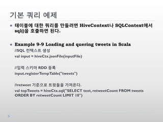 기본 쿼리 예제
 테이블에 대한 쿼리를 만들려면 HiveContext나 SQLContext에서
sql()을 호출하면 된다.
 Example 9-9 Loading and quering tweets in Scala
//SQL 컨텍스트 생성
val input = hiveCtx.jsonFile(inputFile)
//입력 스키마 RDD 등록
input.registerTempTable("tweets")
//retweet 기준으로 트윗들을 가져온다.
val topTweets = hiveCtx.sql("SELECT text, retweetCount FROM tweets
ORDER BY retweetCount LIMIT 10")
 