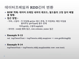 데이터프레임과 RDD간의 변환
 ROW 객체: 데이터 프레임 내부의 레코드, 필드들의 고정 길이 배열
을 말함.
 접근 방법 :
- 자바, 스칼라 : 각 타입별 getter 함수 존재, 각 타입에는 해당 타입을
돌려주는 getType() 함수 존재
자바:get(i), 스칼라:apply(i)
- 파이썬 : row[i] 형태 접근, row.column_name 접근
 Example 9-12
val topTweetText = topTweets.rdd().map(row => row.getString(0))
 Example 9-14
topTweetText = topTweets.rdd().map(lambda row: row.text)
 