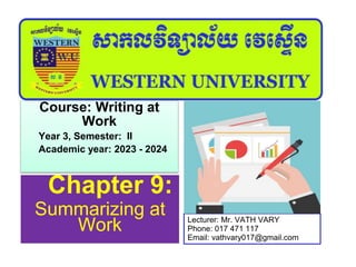 Chapter 9:
Summarizing at
Work
Course: Writing at
Work
Year 3, Semester: II
Academic year: 2023 - 2024
Lecturer: Mr. VATH VARY
Phone: 017 471 117
Email: vathvary017@gmail.com
 