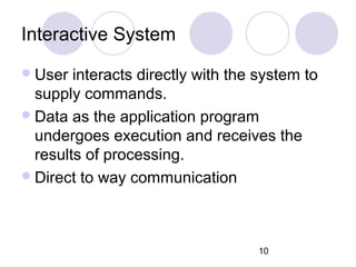10
Interactive System
User interacts directly with the system to
supply commands.
Data as the application program
undergoes execution and receives the
results of processing.
Direct to way communication
 