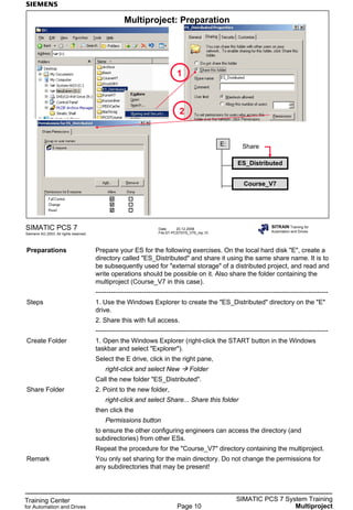 Training Center
for Automation and Drives
SIMATIC PCS 7 System Training
MultiprojectPage 10
Date: 20.12.2006
File:ST-PCS7SYS_V70_mp.10
SIMATIC PCS 7
Siemens AG 2003. All rights reserved.
SITRAIN Training for
Automation and Drives
Multiproject: Preparation
E:
ES_Distributed
Share
Course_V7
2
1
Preparations Prepare your ES for the following exercises. On the local hard disk "E", create a
directory called "ES_Distributed" and share it using the same share name. It is to
be subsequently used for "external storage" of a distributed project, and read and
write operations should be possible on it. Also share the folder containing the
multiproject (Course_V7 in this case).
---------------------------------------------------------------------------------------------------------
Steps 1. Use the Windows Explorer to create the "ES_Distributed" directory on the "E"
drive.
2. Share this with full access.
---------------------------------------------------------------------------------------------------------
Create Folder 1. Open the Windows Explorer (right-click the START button in the Windows
taskbar and select "Explorer").
Select the E drive, click in the right pane,
right-click and select New Folder
Call the new folder "ES_Distributed".
Share Folder 2. Point to the new folder,
right-click and select Share... Share this folder
then click the
Permissions button
to ensure the other configuring engineers can access the directory (and
subdirectories) from other ESs.
Repeat the procedure for the "Course_V7" directory containing the multiproject.
Remark You only set sharing for the main directory. Do not change the permissions for
any subdirectories that may be present!
 