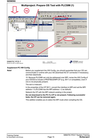 Training Center
for Automation and Drives
SIMATIC PCS 7 System Training
MultiprojectPage 15
Date: 20.12.2006
File:ST-PCS7SYS_V70_mp.15
SIMATIC PCS 7
Siemens AG 2003. All rights reserved.
SITRAIN Training for
Automation and Drives
Multiproject: Prepare OS Test with PLCSIM (1)
15
Supplement PC HW Config
Note! Before you supplement the HW Config, you should guarantee that your OS can
communicate in runtime with your AS (download the S7 connection if necessary),
and then deactivate.
15. Because PLCSIM can only be addressed over MPI, revise the HW Config of
your ES/OS to include a PROFIBUS/MPI CP (e.g. 5611 or compatible), even if
one is not physically present.
The slot is irrelevant.
In the properties of the CP 5611, convert the interface to MPI and set the MPI
address = 0 (PLCSIM has the MPI address = 2 as default).
Network the CP with the MPI network existing in the project.
Do not download to the PC if a CP is not present. Following successful
tests, the CP can be removed again.
This addition enables you to select the MPI route when compiling the OS.
 