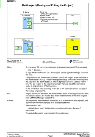 Training Center
for Automation and Drives
SIMATIC PCS 7 System Training
MultiprojectPage 4
Date: 20.12.2006
File:ST-PCS7SYS_V70_mp.4
SIMATIC PCS 7
Siemens AG 2003. All rights reserved.
SITRAIN Training for
Automation and Drives
Multiproject (Moving and Editing the Project)
ES server
MP P1
P2
LIB
ES-x
P2
ES server
MP P1
Link
LIB
ES-x
P2
P2-
old
Save as:
•Without reorganization
•Insert in MP
•Select current MP
•Replace current project
•UNC path
1. Move
2. Edit
Move On the server ES, go to the multiproject and select the project (P2), then select
File -> Save as...
to copy it to the distributed ES x. In doing so, please apply the settings shown on
the slide.
The purpose of the procedure is to store a copy of the project on the hard disk of
the distributed ES x (P2). The selected options set up a link in the multiproject to
the project on the distributed ES x. The multiproject version is updated via this
link. The old version of the project remains on the hard disk of the server ES
under its original name (P2 old version).
In the event of an error occurring on the ES x, this older version can be used as
the backup for project P2.
Edit Project P2 which is saved on the distributed ES x can be locally processed. Here,
you can also access the master data library and the charts of the other projects
from SIMATIC Manager across MPs.
Remark If a project that was started on another ES is to be included in a multiproject, this
is possible from the multiproject itself as described below.
Select the MP, then
right-click and select Multiproject -> Insert in multiproject (Browse if
necessary)
The selected project is now included in the multiproject.
 