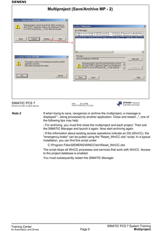 Training Center
for Automation and Drives
SIMATIC PCS 7 System Training
MultiprojectPage 6
Date: 20.12.2006
File:ST-PCS7SYS_V70_mp.6
SIMATIC PCS 7
Siemens AG 2003. All rights reserved.
SITRAIN Training for
Automation and Drives
Multiproject (Save/Archive MP - 2)
Note 2 If when trying to save, reorganize or archive the multiproject, a message is
displayed "...being processed by another application. Close and restart...", one of
the following tips may help:
- For archiving, you must first close the multiproject and each project. Then exit
the SIMATIC Manager and launch it again. Now start archiving again.
- If the information about existing access operations indicate an OS (WinCC), the
"emergency brake" can be pulled using the "Reset_WinCC.vbs" script. In a typical
installation, you can find this script under
C:Program FilesSIEMENSWINCCbinReset_WinCC.vbs
The script stops all WinCC processes and services that work with WinCC. Access
to the project database is enabled.
You must subsequently restart the SIMATIC Manager.
 