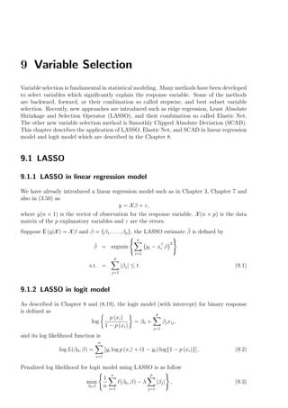 9 Variable Selection
Variable selection is fundamental in statistical modeling. Many methods have been developed
to select variables which signiﬁcantly explain the response variable. Some of the methods
are backward, forward, or their combination so called stepwise, and best subset variable
selection. Recently, new approaches are introduced such as ridge regression, Least Absolute
Shrinkage and Selection Operator (LASSO), and their combination so called Elastic Net.
The other new variable selection method is Smoothly Clipped Absolute Deviation (SCAD).
This chapter describes the application of LASSO, Elastic Net, and SCAD in linear regression
model and logit model which are described in the Chapter 8.


9.1 LASSO

9.1.1 LASSO in linear regression model

We have already introduced a linear regression model such as in Chapter 3, Chapter 7 and
also in (3.50) as
                                      y = X β + ε,
where y(n × 1) is the vector of observation for the response variable, X (n × p) is the data
matrix of the p explanatory variables and ε are the errors.
                                                                      ˆ
Suppose E (y|X ) = X β and β = {β1 , . . . , βp }, the LASSO estimate β is deﬁned by
                                                              n
                                                                                 2
                                  ˆ
                                  β = argmin                       y i − xi β
                                                             i=1
                                                  p
                             s.t. =                   |βj | ≤ t.                            (9.1)
                                               j=1



9.1.2 LASSO in logit model

As described in Chapter 8 and (8.19), the logit model (with intercept) for binary response
is deﬁned as                                         p
                                  p (xi )
                           log               = β0 +     βj xij ,
                                1 − p (xi )         j=1
and its log likelihood function is
                                    n
                log L(β0 , β) =           [yi log p (xi ) + (1 − yi ) log{1 − p (xi )}] .   (9.2)
                                    i=1

Penalized log likelihood for logit model using LASSO is as follow
                                              n                       p
                                          1
                            max                       (β0 , β) − λ         |βj | ,          (9.3)
                            β0 ,β         n   i=1                    j=1
 