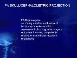 PA SKULL/CEPHALOMETRIC PROJECTION
PA Cephalogram
=> mainly used for evaluation of
facial asymmetries and for
assessment of orthognathic surgery
outcomes involving the patient's
midline or mandibular-maxillary
relationship
 