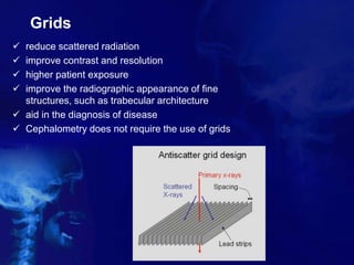 Grids
 reduce scattered radiation
 improve contrast and resolution
 higher patient exposure
 improve the radiographic appearance of fine
structures, such as trabecular architecture
 aid in the diagnosis of disease
 Cephalometry does not require the use of grids
 