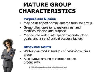 © 2011 Cengage Learning. All rights reserved.
Purpose and Mission
• May be assigned or may emerge from the group
• Group often questions, reexamines, and
modifies mission and purpose
• Mission converted into specific agenda, clear
goals, and a set of critical success factors
Behavioral Norms
• Well-understood standards of behavior within a
group
• Also evolve around performance and
productivity.
MATURE GROUP
CHARACTERISTICS
 