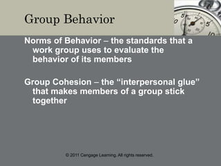 © 2011 Cengage Learning. All rights reserved.
Group Behavior
Norms of Behavior – the standards that a
work group uses to evaluate the
behavior of its members
Group Cohesion – the “interpersonal glue”
that makes members of a group stick
together
 
