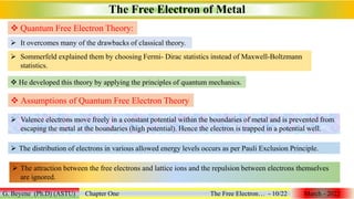  Quantum Free Electron Theory:
The Free Electron of Metal
G. Beyene (Ph.D) (ASTU) Chapter One The Free Electron… - 10/22 March - 2022
 He developed this theory by applying the principles of quantum mechanics.
 It overcomes many of the drawbacks of classical theory.
 Sommerfeld explained them by choosing Fermi- Dirac statistics instead of Maxwell-Boltzmann
statistics.
 Assumptions of Quantum Free Electron Theory
 Valence electrons move freely in a constant potential within the boundaries of metal and is prevented from
escaping the metal at the boundaries (high potential). Hence the electron is trapped in a potential well.
 The distribution of electrons in various allowed energy levels occurs as per Pauli Exclusion Principle.
 The attraction between the free electrons and lattice ions and the repulsion between electrons themselves
are ignored.
 