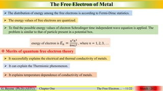  To find the possible energy values of electron Schrodinger time independent wave equation is applied. The
problem is similar to that of particle present in a potential box.
The Free Electron of Metal
G. Beyene (Ph.D) (ASTU) Chapter One The Free Electron… - 11/22 March - 2022
 The distribution of energy among the free electrons is according to Fermi-Dirac statistics.
 The energy values of free electrons are quantized.
energy of electron is 𝐸𝑛 =
𝑛2ℎ2
8𝑚𝐿2 , where 𝑛 = 1, 2, 3, …
 Merits of quantum free electron theory
 It successfully explains the electrical and thermal conductivity of metals.
 It can explain the Thermionic phenomenon.
 It explains temperature dependence of conductivity of metals.
 