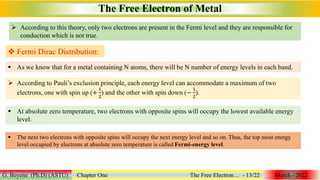  According to this theory, only two electrons are present in the Fermi level and they are responsible for
conduction which is not true.
The Free Electron of Metal
G. Beyene (Ph.D) (ASTU) Chapter One The Free Electron… - 13/22 March - 2022
 Fermi Dirac Distribution:
 As we know that for a metal containing N atoms, there will be N number of energy levels in each band.
 According to Pauli’s exclusion principle, each energy level can accommodate a maximum of two
electrons, one with spin up (+
1
2
) and the other with spin down (−
1
2
).
 At absolute zero temperature, two electrons with opposite spins will occupy the lowest available energy
level.
 The next two electrons with opposite spins will occupy the next energy level and so on. Thus, the top most energy
level occupied by electrons at absolute zero temperature is called Fermi-energy level.
 