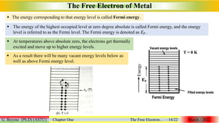  The energy corresponding to that energy level is called Fermi energy.
The Free Electron of Metal
G. Beyene (Ph.D) (ASTU) Chapter One The Free Electron… - 14/22 March - 2022
 The energy of the highest occupied level at zero degree absolute is called Fermi energy, and the energy
level is referred to as the Fermi level. The Fermi energy is denoted as 𝐸𝐹.
 At temperatures above absolute zero, the electrons get thermally
excited and move up to higher energy levels.
 As a result there will be many vacant energy levels below as
well as above Fermi energy level.
 
