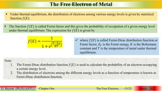  The function 𝑓(𝐸) is called Fermi-factor and this gives the probability of occupation of a given energy level
under thermal equilibrium. The expression for 𝑓(𝐸) is given by
 Under thermal equilibrium, the distribution of electrons among various energy levels is given by statistical
function 𝑓(𝐸).
The Free Electron of Metal
G. Beyene (Ph.D) (ASTU) Chapter One The Free Electron… - 15/22 March - 2022
𝑓 𝐸 =
1
1 + 𝑒
𝐸−𝐸𝐹
𝐾𝑇
 where 𝑓(𝐸) is called Fermi-Dirac distribution function or
Fermi factor, 𝐸𝐹 is the Fermi energy, 𝐾 is the Boltzmann
constant and 𝑇 is the temperature of metal under thermal
equilibrium.
Note:
1. The Fermi-Dirac distribution function 𝑓(𝐸) is used to calculate the probability of an electron occupying
a certain energy level.
2. The distribution of electrons among the different energy levels as a function of temperature is known as
Fermi-Dirac distribution function.
 