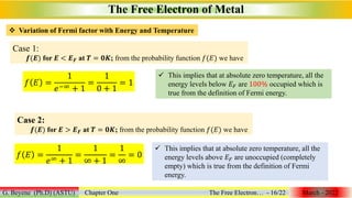 The Free Electron of Metal
G. Beyene (Ph.D) (ASTU) Chapter One The Free Electron… - 16/22 March - 2022
 Variation of Fermi factor with Energy and Temperature
Case 1:
𝒇(𝑬) for 𝑬 < 𝑬𝑭 at 𝑻 = 𝟎𝑲; from the probability function 𝑓(𝐸) we have
𝑓 𝐸 =
1
𝑒−∞ + 1
=
1
0 + 1
= 1
 This implies that at absolute zero temperature, all the
energy levels below 𝐸𝐹 are 100% occupied which is
true from the definition of Fermi energy.
Case 2:
𝒇(𝑬) for 𝑬 > 𝑬𝑭 at 𝑻 = 𝟎𝑲; from the probability function 𝑓(𝐸) we have
𝑓 𝐸 =
1
𝑒∞ + 1
=
1
∞ + 1
=
1
∞
= 0
 This implies that at absolute zero temperature, all the
energy levels above 𝐸𝐹 are unoccupied (completely
empty) which is true from the definition of Fermi
energy.
 