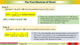 The Free Electron of Metal
G. Beyene (Ph.D) (ASTU) Chapter One The Free Electron… - 17/22 March - 2022
Case 3:
𝒇(𝑬) for 𝑬 = 𝑬𝑭 at 𝑻 = 𝟎𝑲; from the probability function 𝑓(𝐸) we have
𝑓 𝐸 =
1
𝑒0/0 + 1
= 𝑖𝑛𝑑𝑒𝑡𝑒𝑟𝑚𝑖𝑛𝑎𝑡𝑒
𝒇 𝑬 = ∞ for 𝑬 = 𝑬𝑭 at 𝑻 = 𝟎𝑲
 Hence, the occupation of Fermi level at 𝑇 = 0𝐾 has an
undetermined value ranging between zero and unity (0 &
1). The Fermi-Dirac distribution function is
discontinuous at 𝐸 = 𝐸𝐹 for 𝑇 = 0𝐾.
Case 4:
𝒇(𝑬) for 𝑬 = 𝑬𝑭 at 𝑻 > 𝟎𝑲; from the probability function 𝑓(𝐸) we have
𝑓 𝐸 =
1
𝑒0 + 1
=
1
1 + 1
=
1
2
 If 𝐸 < 𝐸𝐹, the probability starts decreasing from 1 and reaches 0.5
(1 2) at 𝐸 = 𝐸𝐹 and for 𝐸 > 𝐸𝐹, it further falls off as shown in
figure. In conclusion, the Fermi energy is the most probable or
average energy of the electrons in a solid.
 