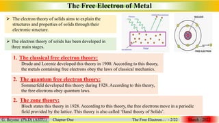 The Free Electron of Metal
G. Beyene (Ph.D) (ASTU) Chapter One The Free Electron… - 2/22 March - 2022
 The electron theory of solids aims to explain the
structures and properties of solids through their
electronic structure.
 The electron theory of solids has been developed in
three main stages.
1. The classical free electron theory:
Drude and Lorentz developed this theory in 1900. According to this theory,
the metals containing free electrons obey the laws of classical mechanics.
2. The quantum free electron theory:
Sommerfeld developed this theory during 1928. According to this theory,
the free electrons obey quantum laws.
2. The zone theory:
Bloch states this theory in 1928. According to this theory, the free electrons move in a periodic
field provided by the lattice. This theory is also called ‘Band theory of Solids’.
 