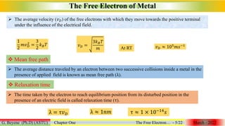 The Free Electron of Metal
G. Beyene (Ph.D) (ASTU) Chapter One The Free Electron… - 5/22 March - 2022
1
2
𝑚𝑣𝐷
2
=
3
2
𝑘𝐵𝑇 𝑣𝐷 =
3𝑘𝐵𝑇
𝑚 At RT 𝑣𝐷 ≈ 105𝑚𝑠−1
 Mean free path
 The average distance traveled by an electron between two successive collisions inside a metal in the
presence of applied field is known as mean free path (λ).
 Relaxation time
 The time taken by the electron to reach equilibrium position from its disturbed position in the
presence of an electric field is called relaxation time (τ).
λ = τ𝑣𝐷 λ ≈ 1𝑛𝑚 τ ≈ 1 × 10−14
𝑠
 The average velocity (𝑣𝐷) of the free electrons with which they move towards the positive terminal
under the influence of the electrical field.
 