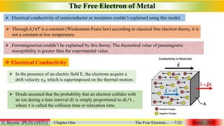 The Free Electron of Metal
G. Beyene (Ph.D) (ASTU) Chapter One The Free Electron… - 7/22 March - 2022
 Electrical conductivity of semiconductor or insulators couldn’t explained using this model.
 Through 𝑘 𝜎𝑇 is a constant (Wiedemann-Franz law) according to classical free electron theory, it is
not a constant at low temperature.
 Ferromagnetism couldn’t be explained by this theory. The theoretical value of paramagnetic
susceptibility is greater than the experimental value.
 Electrical Conductivity
 In the presence of an electric field E, the electrons acquire a
drift velocity 𝑣𝐷 which is superimposed on the thermal motion.
 Drude assumed that the probability that an electron collides with
an ion during a time interval 𝑑𝑡 is simply proportional to 𝑑𝑡 τ ,
where τ is called the collision time or relaxation time.
 