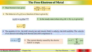 The Free Electron of Metal
G. Beyene (Ph.D) (ASTU) Chapter One The Free Electron… - 8/22 March - 2022
 Then Newton’s law gives 𝑚
𝑑𝑣𝐷
𝑑𝑡
+
𝑣𝐷
τ
= −𝑒𝐸
 The behavior of 𝑣𝐷(𝑡) as a function of time is given by
𝑣𝐷 𝑡 = 𝑣𝐷(0)𝑒−𝑡/τ  In the steady-state (where 𝑑𝑣𝐷 𝑑𝑡 = 0), 𝑣𝐷 is given by
𝑣𝐷 = −
𝑒𝐸τ
𝑚
 The quantity 𝑒τ 𝑚 , the drift velocity per unit electric field, is called 𝜇, the drift mobility. The velocity
of an electron including both thermal and drift components is
𝑣 = 𝑣𝑇 −
𝑒𝐸τ
𝑚
 The current density caused by the electric
field 𝐸 is simply
𝐽 = 𝑉−1
𝑎𝑙𝑙
𝑒𝑙𝑒𝑐𝑡𝑟𝑜𝑛𝑠
(𝑒𝑣)
 