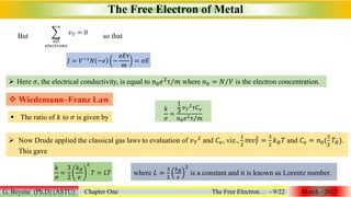 The Free Electron of Metal
G. Beyene (Ph.D) (ASTU) Chapter One The Free Electron… - 9/22 March - 2022
But
𝑎𝑙𝑙
𝑒𝑙𝑒𝑐𝑡𝑟𝑜𝑛𝑠
𝑣𝑇 = 0
so that
𝐽 = 𝑉−1𝑁 −𝑒 −
𝑒𝐸τ
𝑚
= 𝜎𝐸
 Here 𝜎, the electrical conductivity, is equal to 𝑛0𝑒2
τ 𝑚 where 𝑛0 = 𝑁 𝑉 is the electron concentration.
 Wiedemann–Franz Law
 The ratio of 𝑘 to 𝜎 is given by
𝑘
𝜎
=
1
3
𝑣𝑇
2τ𝐶𝑣
𝑛0𝑒2τ 𝑚
 Now Drude applied the classical gas laws to evaluation of 𝑣𝑇
2 and 𝐶𝑣, viz.,
1
2
𝑚𝑣𝑇
2
=
3
2
𝑘𝐵𝑇 and 𝐶𝑣 = 𝑛0(
3
2
𝑇𝐵).
This gave
𝑘
𝜎
=
3
2
𝑘𝐵
𝑒
2
𝑇 = 𝐿𝑇 where 𝐿 =
3
2
𝑘𝐵
𝑒
2
is a constant and it is known as Lorentz number.
 
