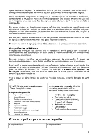operacionais e estratégicos. De nada adianta elaborar uma lista extensa de capacidades se não
conseguirmos dar destaque e desenvolver aquelas que poderão ter mais impacto no negócio.

O que caracteriza a competência é a integração e a coordenação de um conjunto de habilidades,
conhecimentos e atitudes que na sua manifestação produzem uma atuação diferenciada. Elas não
se restringem a uma área específica da empresa, estão difundidas de forma ampla em toda a
organização.

Em termos práticos, se, durante o processo de definição das competências específicas de uma
empresa ou unidade de negócios de médio porte, uma equipe de gerentes identifica quarenta,
cinqüenta ou mais “competências”, provavelmente está descrevendo habilidades e tecnologias, e
não as competências essenciais.

Por outro lado, se listar apenas uma ou duas competências, provavelmente está usando um nível
de agregação demasiadamente amplo para gerar insights significativos.

Normalmente o nível de agregação mais útil resulta em cinco a quinze competências essenciais.

Competências Individuais
Competências individuais são aquelas que os profissionais devem possuir para assegurar o
desenvolvimento das competências de suas áreas e, conseqüentemente, das competências
essenciais da organização.

Deve-se, primeiro, identificar as competências essenciais da organização. A seguir, as
competências das áreas e, a partir destas, identificar as competências dos seus profissionais.

Para identificar as competências individuais dos profissionais, nada melhor que a participação dos
gestores no processo de validação de uma lista preliminar de competências. Uma lista preliminar
pode ser obtida no Ministério do Trabalho que elaborou a Classificação Brasileira de
Ocupações. Obviamente, esta lista pode ser modificada, de acordo com as características da
empresa que pretende adotá-la.

Veja, a seguir, as competências de Diretor de recursos humanos, conforme definição da CBO
2002


1232-05: Diretor de recursos humanos            No site www.mtecbo.gov.br além das
 Diretor de capital humano                      competências pessoais, estão à
                                                disposição as seguintes informações:
Competências pessoais
•    Agir com ética profissional                       Histórico da ocupação;
•    Mostrar liderança                                 Descrição sumária;
•    Reciclar-se constantemente                        Características de trabalho;
•    Demonstrar capacidade de empreender
                                                       Áreas de atividades;
•    Negociar
                                                       Relatório de família;
•    Agir como facilitador
•    Trabalho em equipe
                                                       Conversão; e
•    Demonstrar facilidade de comunicação
                                                       Participantes da descrição
•    Mostrar flexibilidade
•    Trabalhar com pessoas


O que é competência para as normas de gestão

Competência é:                                Competência é:


                                                                                                6
 