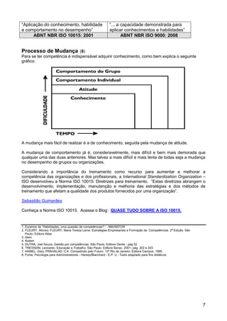 “Aplicação do conhecimento, habilidade                    “... a capacidade demonstrada para
e comportamento no desempenho”                            aplicar conhecimentos e habilidades”
      ABNT NBR ISO 10015: 2001                                   ABNT NBR ISO 9000: 2008


Processo de Mudança            (8)
Para se ter competência é indispensável adquirir conhecimento, como bem explica o seguinte
gráfico:




A mudança mais fácil de realizar é a de conhecimento, seguida pela mudança de atitude.

A mudança de comportamento já é, consideravelmente, mais difícil e bem mais demorada que
qualquer uma das duas anteriores. Mas talvez a mais difícil e mais lenta de todas seja a mudança
no desempenho de grupos ou organizações.

Considerando a importância do treinamento como recurso para aumentar e melhorar a
competência das organizações e dos profissionais, a International Standardization Organization –
ISO desenvolveu a Norma ISO 10015: Diretrizes para treinamento. “Estas diretrizes abrangem o
desenvolvimento, implementação, manutenção e melhoria das estratégias e dos métodos de
treinamento que afetam a qualidade dos produtos fornecidos por uma organização”.

Sebastião Guimarães

Conheça a Norma ISO 10015. Acesse o Blog: QUASE TUDO SOBRE A ISO 10015.


1. Excertos de “Habilidades, uma questão de competências? “ - Mtb/SEFOR
2. FLEURY, Afonso; FLEURY, Maria Tereza Leme. Estratégias Empresariais e Formação de Competências. 2ª Edição. São
   Paulo. Editora Atlas
3. Idem
4. Ibidem
5. DUTRA, Joel Souza. Gestão por competências. São Paulo. Editora Gente - pág 52
6. TREVISAN, Leonardo. Educação e Trabalho. São Paulo. Editora Senac. 2001- pág. 202 e 203
7. HAMEL, Gary; PRAHALAD, C.K. Competindo pelo Futuro. 12ª Rio de Janeiro. Editora Campus. 1995.
8. Fonte: Psicologia para Administradores - Hersey/Blanchard - E.P. U - Texto adaptado para fins didáticos.




                                                                                                                    7
 