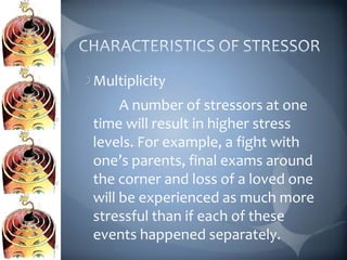Multiplicity
     A number of stressors at one
time will result in higher stress
levels. For example, a fight with
one’s parents, final exams around
the corner and loss of a loved one
will be experienced as much more
stressful than if each of these
events happened separately.
 