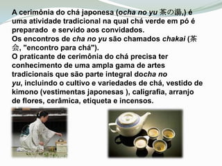 A cerimônia do chá japonesa (ocha no yu 茶の湯,) é
uma atividade tradicional na qual chá verde em pó é
preparado e servido aos convidados.
Os encontros de cha no yu são chamados chakai (茶
会, "encontro para chá").
O praticante de cerimônia do chá precisa ter
conhecimento de uma ampla gama de artes
tradicionais que são parte integral docha no
yu, incluindo o cultivo e variedades de chá, vestido de
kimono (vestimentas japonesas ), caligrafia, arranjo
de flores, cerâmica, etiqueta e incensos.
 