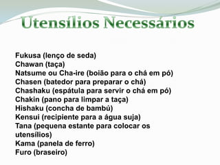 Fukusa (lenço de seda)
Chawan (taça)
Natsume ou Cha-ire (boião para o chá em pó)
Chasen (batedor para preparar o chá)
Chashaku (espátula para servir o chá em pó)
Chakin (pano para limpar a taça)
Hishaku (concha de bambú)
Kensui (recipiente para a água suja)
Tana (pequena estante para colocar os
utensílios)
Kama (panela de ferro)
Furo (braseiro)
 