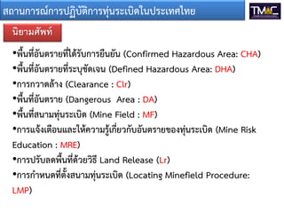 สถานการณ์การปฏิบัติการทุ่นระเบิดในประเทศไทย
นิยามศัพท์

•พื้นที่อันตรายที่ได้รับการยืนยัน (Confirmed Hazardous Area: CHA)
•พื้นที่อันตรายที่ระบุชัดเจน (Defined Hazardous Area: DHA)
•การกวาดล้าง (Clearance : Clr)
•พื้นที่อันตราย (Dangerous Area : DA)
•พื้นที่สนามทุ่นระเบิด (Mine Field : MF)
•การแจ้งเตือนและให้ความรู้เกี่ยวกับอันตรายของทุนระเบิด (Mine Risk
่
Education : MRE)
•การปรับลดพื้นที่ด้วยวิธี Land Release (Lr)
•การกาหนดที่ตั้งสนามทุ่นระเบิด (Locating Minefield Procedure:
LMP)

 