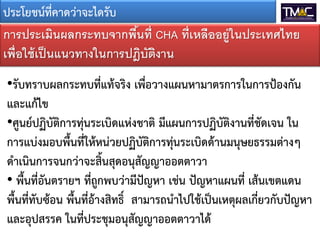 ประโยชน์ที่คาดว่าจะไดรับ
การประเมินผลกระทบจากพืนที่ CHA ที่เหลืออยู่ในประเทศไทย
้
เพื่อใช้ เป็ นแนวทางในการปฎิบตงาน
ั ิ
•รับทราบผลกระทบที่แท้จริง เพื่อวางแผนหามาตรการในการป้องกัน
และแก้ไข
•ศูนย์ปฏิบัติการทุ่นระเบิดแห่งชาติ มีแผนการปฏิบัติงานที่ชัดเจน ใน
การแบ่งมอบพื้นที่ให้หน่วยปฏิบัติการทุ่นระเบิดด้านมนุษยธรรมต่างๆ
ดาเนินการจนกว่าจะสิ้นสุดอนุสัญญาออตตาวา
• พื้นที่อันตรายฯ ที่ถูกพบว่ามีปัญหา เช่น ปัญหาแผนที่ เส้นเขตแดน
พื้นที่ทับซ้อน พื้นที่อ้างสิทธิ์ สามารถนาไปใช้เป็นเหตุผลเกี่ยวกับปัญหา
และอุปสรรค ในที่ประชุมอนุสัญญาออตตาวาได้

 