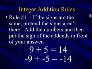 Integer Addition Rules 
• Rule #1 – If the signs are the 
same, pretend the signs aren’t 
there. Add the numbers and then 
put the sign of the addends in front 
of your answer. 
9 + 5 = 14 
-9 + -5 = -14 
 