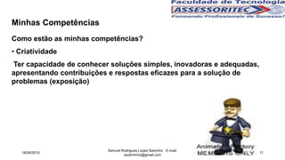 Minhas Competências
Como estão as minhas competências?
• Criatividade
Ter capacidade de conhecer soluções simples, inovadoras e adequadas,
apresentando contribuições e respostas eficazes para a solução de
problemas (exposição)
18/06/2015
Samuel Rodrigues Lopes Sobrinho E-mail:
ssobrinhoo@gmail.com
11
 