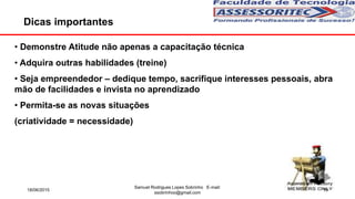 Dicas importantes
• Demonstre Atitude não apenas a capacitação técnica
• Adquira outras habilidades (treine)
• Seja empreendedor – dedique tempo, sacrifique interesses pessoais, abra
mão de facilidades e invista no aprendizado
• Permita-se as novas situações
(criatividade = necessidade)
18/06/2015
Samuel Rodrigues Lopes Sobrinho E-mail:
ssobrinhoo@gmail.com
19
 