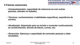 4 Fatores essenciais
→Comportamentais: capacidade de relacionar-se com outras
pessoas; atitudes no trabalho;
→Técnicos: conhecimentos e habilidades específicas; experiência de
carreira;
→Atualização: disposição para se reciclar e aumentar continuamente
os conhecimentos, através de leitura, cursos, etc;
→Gerenciais: liderança e capacidade de comandar pessoas e obter
resultados.
18/06/2015
Samuel Rodrigues Lopes Sobrinho E-mail:
ssobrinhoo@gmail.com
25
 