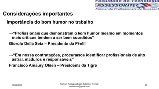 Importância do bom humor no trabalho
→“Profissionais que demonstram o bom humor mesmo em momentos
mais críticos tendem a ser bem sucedidos”
Giorgio Della Seta – Presidente da Pirelli
→“Em nossa contratações, procuramos identificar profissionais de alto
astral, maduros e responsáveis”
Francisco Amaury Olsen – Presidente da Tigre
Considerações importantes
18/06/2015
Samuel Rodrigues Lopes Sobrinho E-mail:
ssobrinhoo@gmail.com
27
 