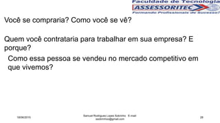 Quem você contrataria para trabalhar em sua empresa? E
porque?
Você se compraria? Como você se vê?
Como essa pessoa se vendeu no mercado competitivo em
que vivemos?
18/06/2015
Samuel Rodrigues Lopes Sobrinho E-mail:
ssobrinhoo@gmail.com
28
 