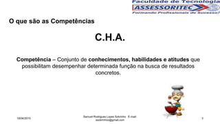 C.H.A.
O que são as Competências
Competência – Conjunto de conhecimentos, habilidades e atitudes que
possibilitam desempenhar determinada função na busca de resultados
concretos.
18/06/2015
Samuel Rodrigues Lopes Sobrinho E-mail:
ssobrinhoo@gmail.com
3
 
