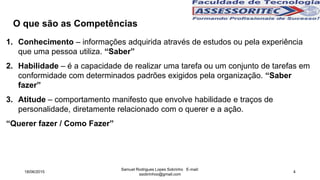 1. Conhecimento – informações adquirida através de estudos ou pela experiência
que uma pessoa utiliza. “Saber”
2. Habilidade – é a capacidade de realizar uma tarefa ou um conjunto de tarefas em
conformidade com determinados padrões exigidos pela organização. “Saber
fazer”
3. Atitude – comportamento manifesto que envolve habilidade e traços de
personalidade, diretamente relacionado com o querer e a ação.
“Querer fazer / Como Fazer”
O que são as Competências
18/06/2015
Samuel Rodrigues Lopes Sobrinho E-mail:
ssobrinhoo@gmail.com
4
 