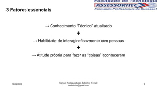 3 Fatores essenciais
→ Conhecimento “Técnico” atualizado
+
→ Habilidade de interagir eficazmente com pessoas
+
→ Atitude própria para fazer as “coisas” acontecerem
18/06/2015
Samuel Rodrigues Lopes Sobrinho E-mail:
ssobrinhoo@gmail.com
5
 